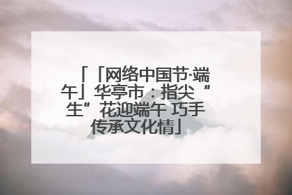 「网络中国节·端午」华亭市：指尖“生”花迎端午 巧手传承文化情