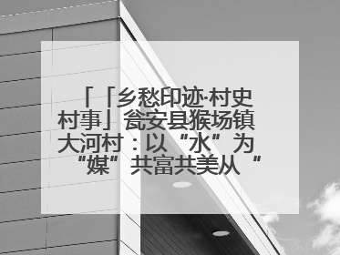 「乡愁印迹·村史村事」瓮安县猴场镇大河村：以“水”为“媒”共富共美从“河”而来