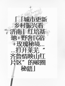 「城市更新 乡村振兴看济南」红培基地+野奢民宿+玫瑰秘境……打开莱芜“齐鲁情映山红片区”的破圈秘籍