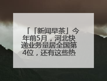 「新闻早茶」今年前5月，河北快递业务量居全国第4位，还有这些热点……