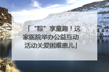 “粽”享童趣！这家医院举办公益互动活动关爱困难患儿
