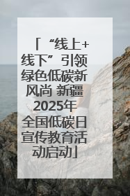 “线上+线下”引领绿色低碳新风尚 新疆2025年全国低碳日宣传教育活动启动