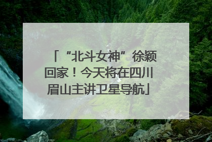 “北斗女神”徐颖回家！今天将在四川眉山主讲卫星导航