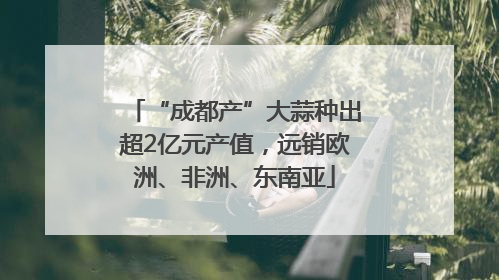 “成都产”大蒜种出超2亿元产值，远销欧洲、非洲、东南亚