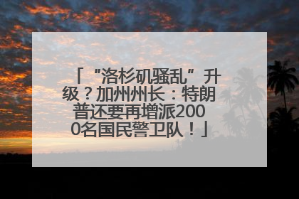 “洛杉矶骚乱”升级？加州州长：特朗普还要再增派2000名国民警卫队！
