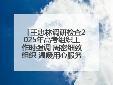 王忠林调研检查2025年高考组织工作时强调 周密细致组织 温暖用心服务 确保全省高考安全有序顺利