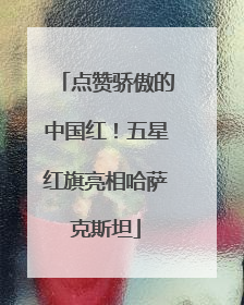 点赞骄傲的中国红！五星红旗亮相哈萨克斯坦