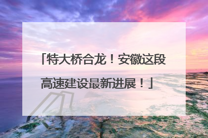 特大桥合龙！安徽这段高速建设最新进展！
