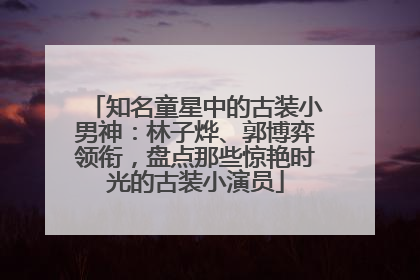 知名童星中的古装小男神：林子烨、郭博弈领衔，盘点那些惊艳时光的古装小演员