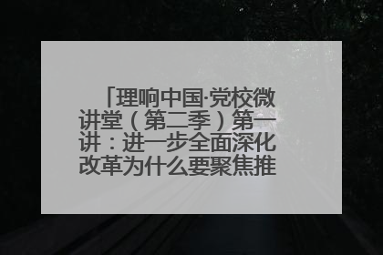 理响中国·党校微讲堂（第二季）第一讲：进一步全面深化改革为什么要聚焦推进中国式现代化