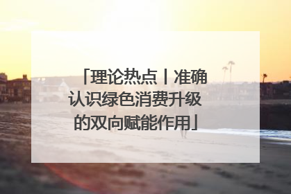 理论热点丨准确认识绿色消费升级的双向赋能作用