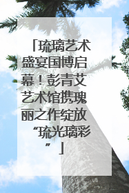 琉璃艺术盛宴国博启幕！彭青艾艺术馆携瑰丽之作绽放“琉光璃彩”