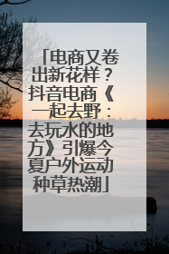 电商又卷出新花样？抖音电商《一起去野：去玩水的地方》引爆今夏户外运动种草热潮