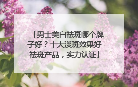 男士美白祛斑哪个牌子好？十大淡斑效果好祛斑产品，实力认证