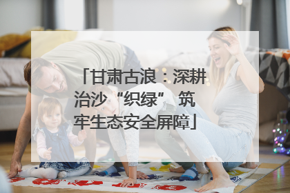 甘肃古浪：深耕治沙“织绿” 筑牢生态安全屏障