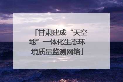 甘肃建成“天空地”一体化生态环境质量监测网络