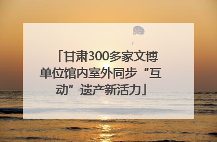 甘肃300多家文博单位馆内室外同步“互动”遗产新活力