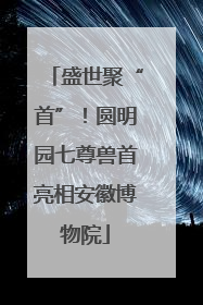 盛世聚“首”！圆明园七尊兽首亮相安徽博物院