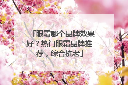眼霜哪个品牌效果好？热门眼霜品牌推荐，综合抗老