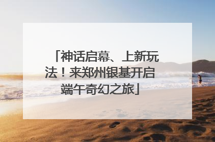 神话启幕、上新玩法！来郑州银基开启端午奇幻之旅