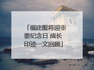 福建舰将迎重要纪念日 成长印迹一文回顾