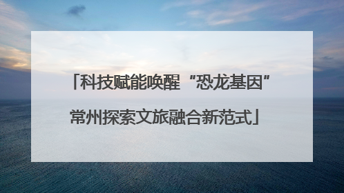 科技赋能唤醒“恐龙基因” 常州探索文旅融合新范式