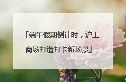 端午假期倒计时，沪上商场打造打卡新场景