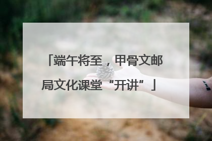 端午将至，甲骨文邮局文化课堂“开讲”