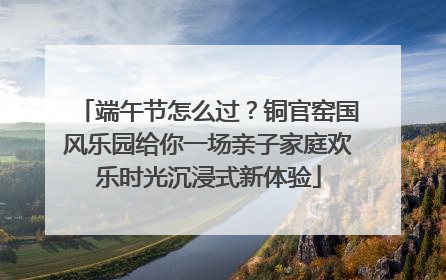 端午节怎么过？铜官窑国风乐园给你一场亲子家庭欢乐时光沉浸式新体验