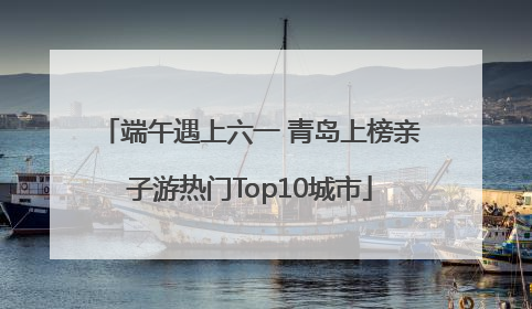端午遇上六一 青岛上榜亲子游热门Top10城市