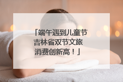 端午遇到儿童节 吉林省双节文旅消费创新高！