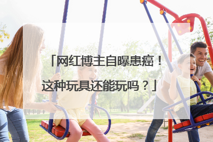 网红博主自曝患癌！这种玩具还能玩吗？