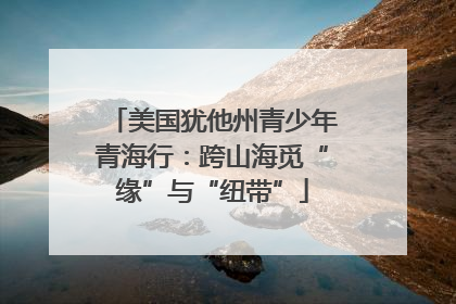 美国犹他州青少年青海行：跨山海觅“缘”与“纽带”