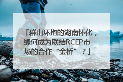 群山环抱的湖南怀化，缘何成为联结RCEP市场的合作“金桥”？