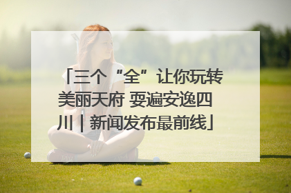 三个“全”让你玩转美丽天府 耍遍安逸四川｜新闻发布最前线
