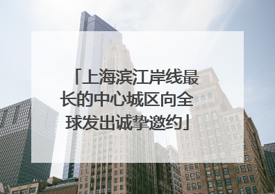 上海滨江岸线最长的中心城区向全球发出诚挚邀约