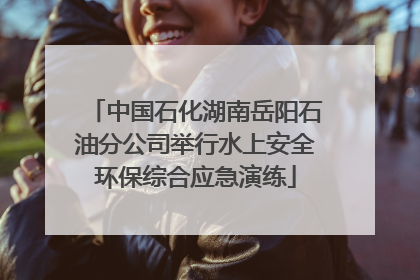 中国石化湖南岳阳石油分公司举行水上安全环保综合应急演练