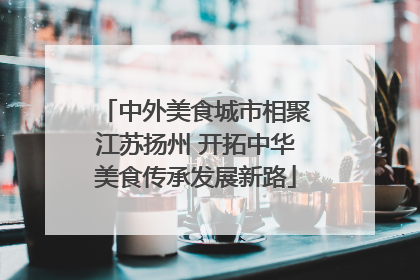 中外美食城市相聚江苏扬州 开拓中华美食传承发展新路