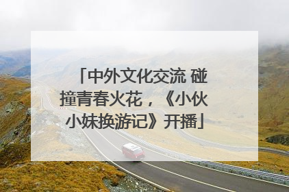 中外文化交流 碰撞青春火花，《小伙小妹换游记》开播
