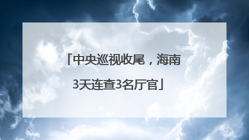 中央巡视收尾，海南3天连查3名厅官
