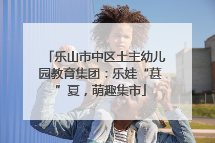 乐山市中区土主幼儿园教育集团：乐娃“葚”夏，萌趣集市