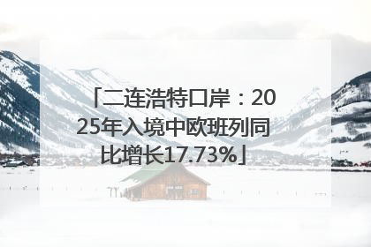 二连浩特口岸：2025年入境中欧班列同比增长17.73%