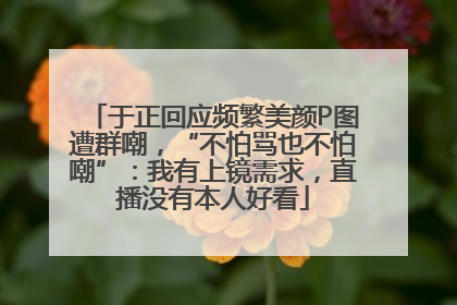 于正回应频繁美颜P图遭群嘲，“不怕骂也不怕嘲”：我有上镜需求，直播没有本人好看