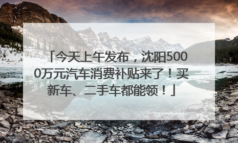 今天上午发布，沈阳5000万元汽车消费补贴来了！买新车、二手车都能领！