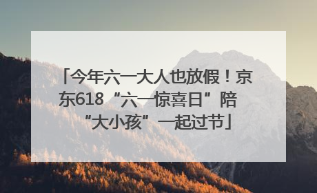 今年六一大人也放假！京东618“六一惊喜日”陪“大小孩”一起过节
