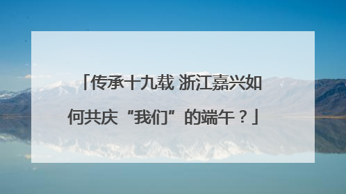 传承十九载 浙江嘉兴如何共庆“我们”的端午？