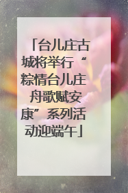 台儿庄古城将举行“粽情台儿庄 舟歌赋安康”系列活动迎端午