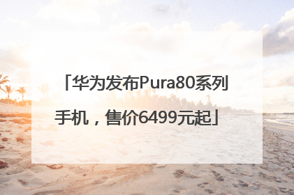 华为发布Pura80系列手机，售价6499元起