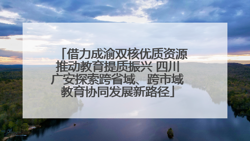 借力成渝双核优质资源推动教育提质振兴 四川广安探索跨省域、跨市域教育协同发展新路径