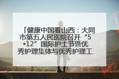 健康中国看山西：大同市第五人民医院召开“5•12”国际护士节暨优秀护理集体与优秀护理工作者表彰大会